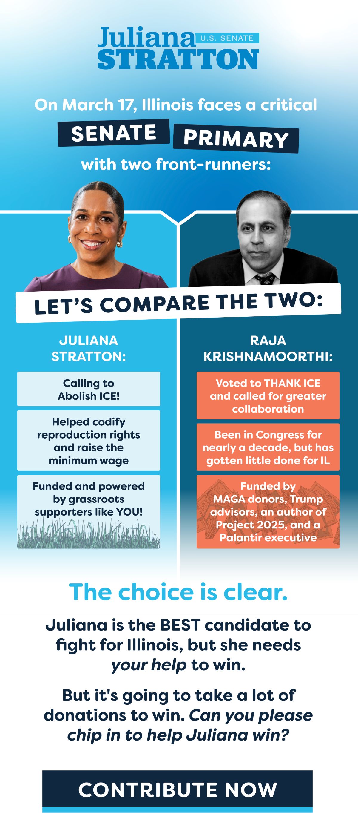 On March 17, Illinois faces a critical Senate Primary with two front-runners:
Juliana Stratton: Calling to Abolish ICE!, Helped codify reproduction rights and raise the minimum wage, Funded and powered by grassroots supporters like YOU! Raja Krishnamoorthi: Voted to THANK ICE and called for greater collaboration, Been in Congress for nearly a decade, but has gotten little done for IL, Funded by MAGA donors, Trump advisors, an author of Project 2025, and a Palantir executive. The choice is clear. Juliana is the BEST candidate to fight for Illinois, but she needs your help to win. 
But it's going to take a lot of donations to win. Can you please chip in to help Juliana win?