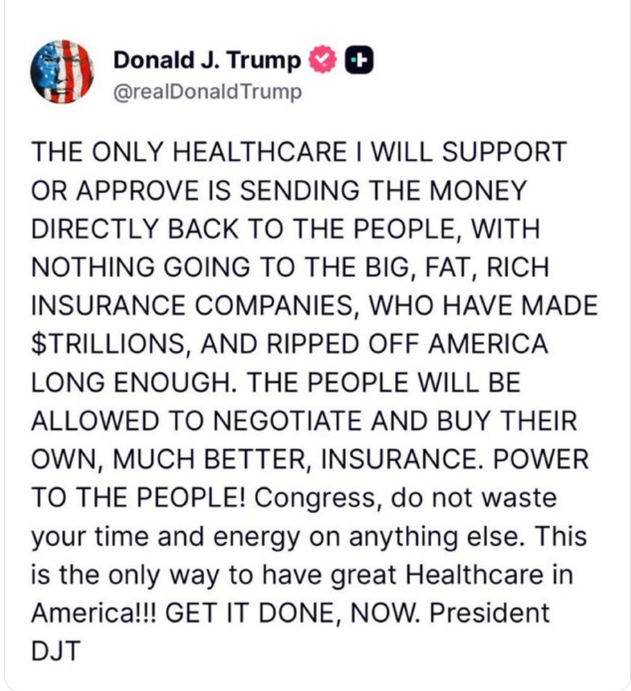 Donald Trump Tweet: 'THE ONLY HEALTHCARE I WILL SUPPORT OR APPROVE IS SENDING THE MONEY DIRECTLY BACK TO THE PEOPLE, WITH NOTHING GOING TO THE BIG, FAT, RICH INSURANCE COMPANIES, WHO HAVE MADE $TRILLIONS, AND RIPPED OFF AMERICA LONG ENOUGH. THE PEOPLE WILL BE ALLOWED TO NEGOTIATE AND BUY THEIR OWN, MUCH BETTER, INSURANCE. POWER TO THE PEOPLE! Congress, do not waste your time and energy on anything else. This is the only way to have great Healthcare in America!!! GET IT DONE, NOW. President
DJT'