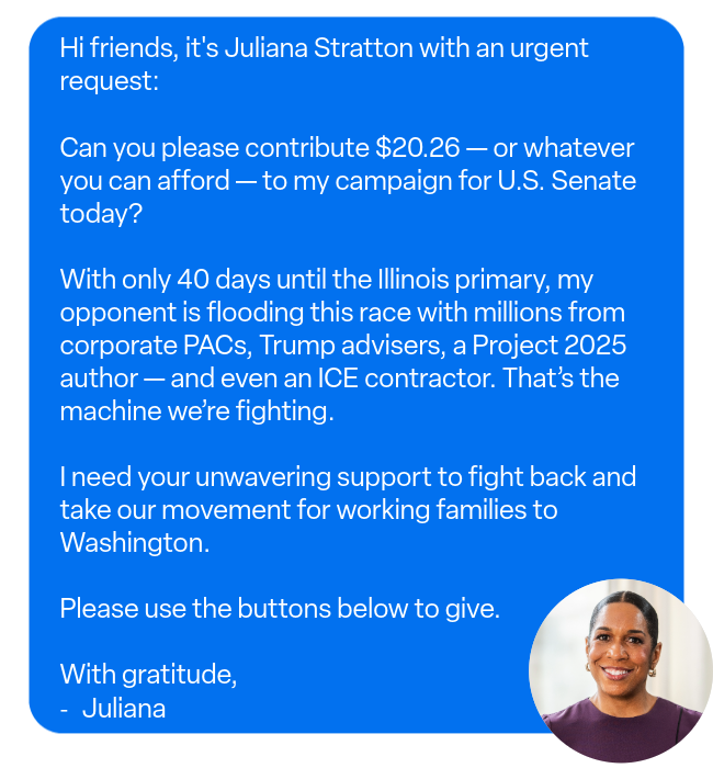 Hi friends, it's Juliana Stratton with an urgent request: Can you please contribute $20.26 - or whatever you can afford - to my campaign for U.S. Senate today? With only 40 days until the Illinois primary, my opponent is flooding this race with millions from corporate PACs, Trump advisers, a Project 2025 author - and even an ICE contractor. That's the machine we're fighting. I need your unwavering support to fight back and take our movement for working families to Washington. Please use the buttons below to give. With gratitude, Juliana